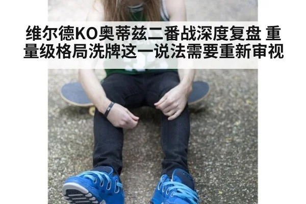 维尔德KO奥蒂兹二番战深度复盘 重量级格局洗牌这一说法需要重新审视